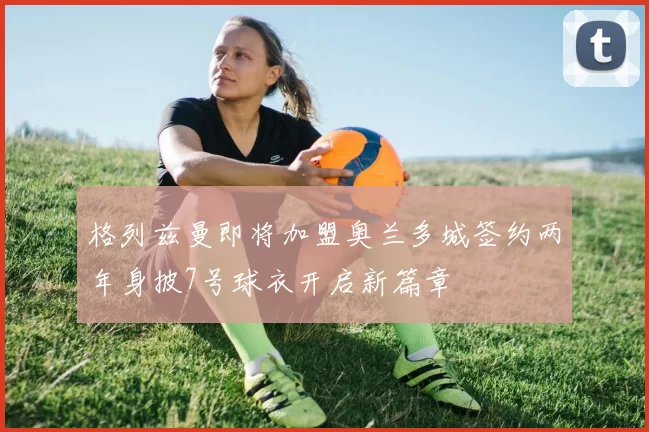 格列兹曼即将加盟奥兰多城签约两年身披7号球衣开启新篇章
