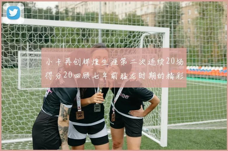 小卡再创辉煌生涯第二次连续20场得分20回顾七年前猛龙时期的精彩表现