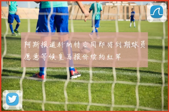 阿斯报道科纳特合同即将到期球员愿意等候皇马报价续约红军