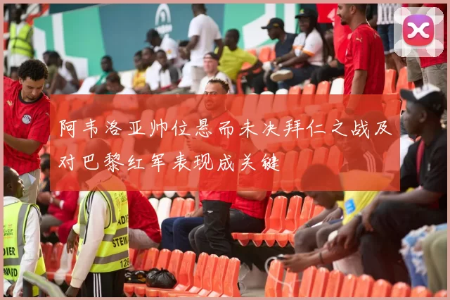 阿韦洛亚帅位悬而未决拜仁之战及对巴黎红军表现成关键