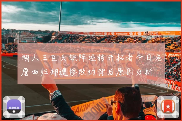 湖人三巨头缺阵逆转开拓者今日老詹回归却遭惨败的背后原因分析