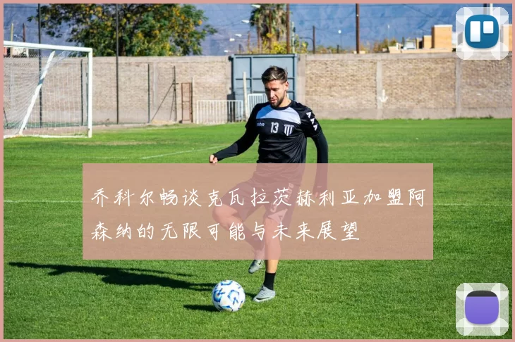 乔科尔畅谈克瓦拉茨赫利亚加盟阿森纳的无限可能与未来展望