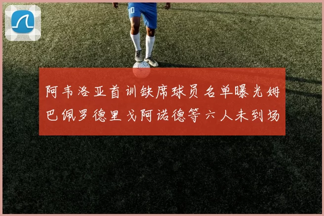 阿韦洛亚首训缺席球员名单曝光姆巴佩罗德里戈阿诺德等六人未到场