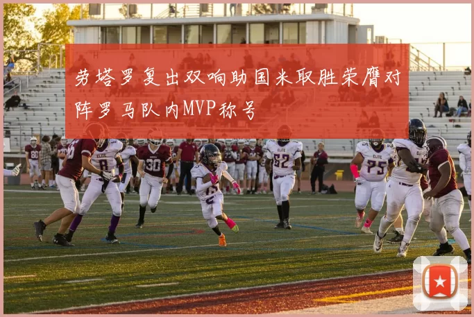 劳塔罗复出双响助国米取胜荣膺对阵罗马队内MVP称号