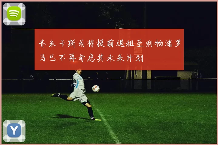 齐米卡斯或将提前退租至利物浦罗马已不再考虑其未来计划