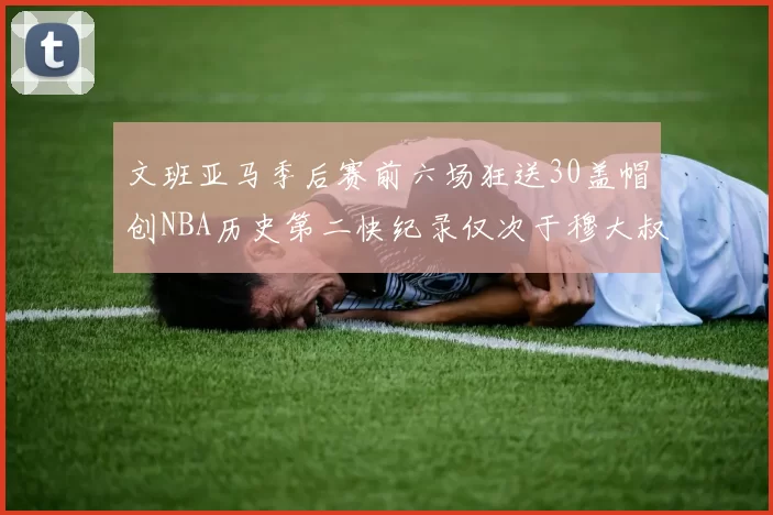 文班亚马季后赛前六场狂送30盖帽创NBA历史第二快纪录仅次于穆大叔的五场表现